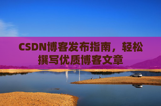 CSDN博客发布指南,轻松撰写优质博客文章